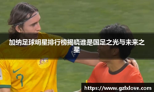 加纳足球明星排行榜揭晓谁是国足之光与未来之星
